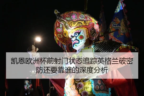 凯恩欧洲杯前射门状态追踪英格兰破密防还要靠谁的深度分析