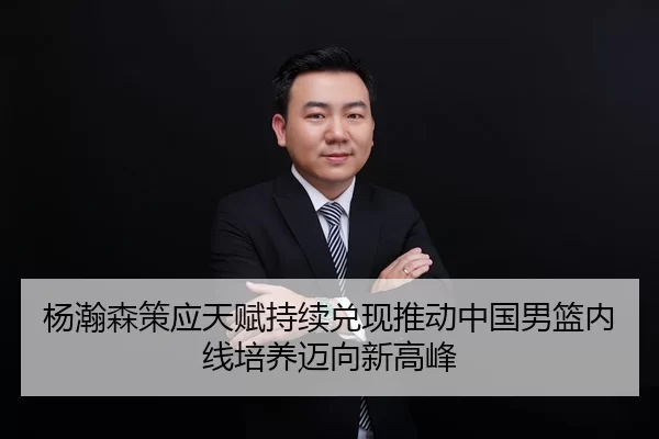 杨瀚森策应天赋持续兑现推动中国男篮内线培养迈向新高峰