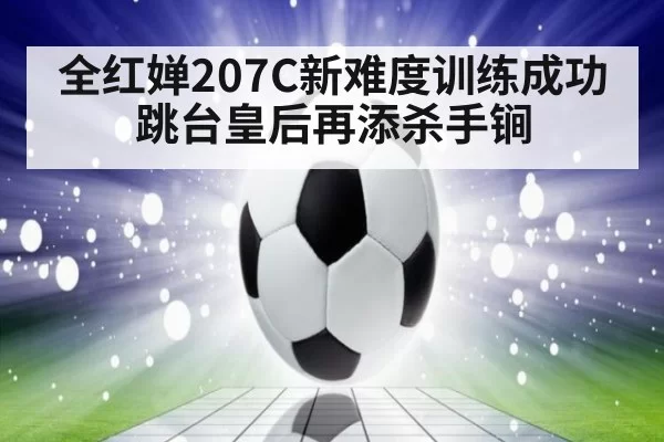 全红婵207C新难度训练成功 跳台皇后再添杀手锏