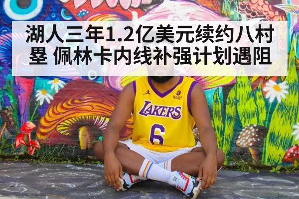 湖人三年1.2亿美元续约八村塁 佩林卡内线补强计划遇阻