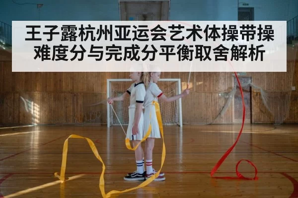 王子露杭州亚运会艺术体操带操难度分与完成分平衡取舍解析